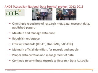 4
La Trobe University 4
ANDS (Australian National Data Service) project- 2012-2013
− One single repository of research metadata, research data,
published papers
− Maintain and manage data once
− Republish repurpose
− Official standards (RIF-CS, OAI-PMH, EAC-CPF)
− Maintain official identifiers for records and people
− Proper data curation and management of data
− Continue to contribute records to Research Data Australia
 