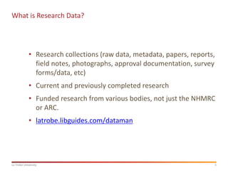 5
La Trobe University
What is Research Data?
• Research collections (raw data, metadata, papers, reports,
field notes, photographs, approval documentation, survey
forms/data, etc)
• Current and previously completed research
• Funded research from various bodies, not just the NHMRC
or ARC.
• latrobe.libguides.com/dataman
 