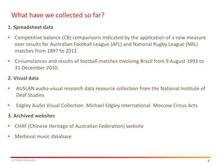 6
La Trobe University 6
What have we collected so far?
1. Spreadsheet data
• Competitive balance (CB) comparisons indicated by the application of a new measure
over results for Australian Football League (AFL) and National Rugby League (NRL)
matches from 1897 to 2012.
• Circumstances and results of football matches involving Brazil from 9 August 1993 to
31 December 2010.
2. Visual data
• AUSLAN audio-visual research data resource collection from the National Institute of
Deaf Studies
• Edgley Audio Visual Collection. Michael Edgley International. Moscow Circus Acts.
3. Archived websites
• CHAF (Chinese Heritage of Australian Federation) website
• Medieval music database
 