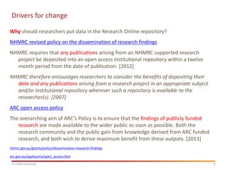 9
La Trobe University
Drivers for change
Why should researchers put data in the Research Online repository?
NHMRC revised policy on the dissemination of research findings
NHMRC requires that any publications arising from an NHMRC supported research
project be deposited into an open access institutional repository within a twelve
month period from the date of publication. [2012]
NHMRC therefore encourages researchers to consider the benefits of depositing their
data and any publications arising from a research project in an appropriate subject
and/or institutional repository wherever such a repository is available to the
researcher(s). [2007]
ARC open access policy
The overarching aim of ARC’s Policy is to ensure that the findings of publicly funded
research are made available to the wider public as soon as possible. Both the
research community and the public gain from knowledge derived from ARC funded
research, and both wish to derive maximum benefit from these outputs. [2013]
nhmrc.gov.au/grants/policy/dissemination-research-findings
arc.gov.au/applicants/open_access.htm
 