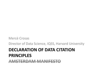 DECLARATION OF DATA CITATION
PRINCIPLES
AMSTERDAM MANIFESTO
Mercè Crosas
Director of Data Science, IQSS, Harvard University
 