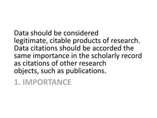 1. IMPORTANCE
Data should be considered
legitimate, citable products of research.
Data citations should be accorded the
sa...
