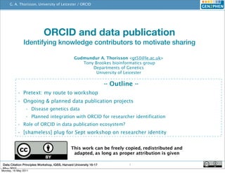 G. A. Thorisson, University of Leicester / ORCID
                                                 http://www.orcid.org




                             ORCID and data publication
               Identifying knowledge contributors to motivate sharing

                                                 Gudmundur A. Thorisson <gt50@le.ac.uk>
                                                    Tony Brookes bioinformatics group
                                                        Departments of Genetics
                                                          University of Leicester

                                                                     -- Outline --
           • Pretext: my route to workshop
           • Ongoing & planned data publication projects
                 • Disease genetics data
                 • Planned integration with ORCID for researcher identification
           • Role of ORCID in data publication ecosystem?
           • [shameless] plug for Sept workshop on researcher identity


                                               This work can be freely copied, redistributed and
                                                adapted, as long as proper attribution is given

 Data Citation Principles Workshop, IQSS, Harvard University 16-17            1
 May 2011
Monday, 16 May 2011
 