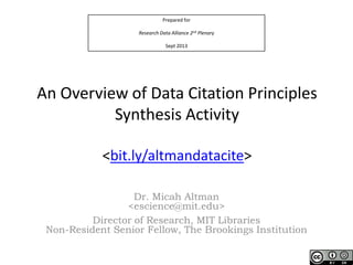 Prepared for
Research Data Alliance 2nd Plenary
Sept 2013
An Overview of Data Citation Principles
Synthesis Activity
<bit.ly/altmandatacite>
Dr. Micah Altman
<escience@mit.edu>
Director of Research, MIT Libraries
Non-Resident Senior Fellow, The Brookings Institution
 