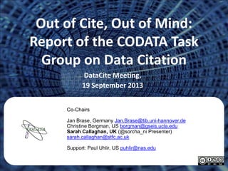 Out of Cite, Out of Mind:
Report of the CODATA Task
Group on Data Citation
DataCite Meeting,
19 September 2013
Co-Chairs
Jan Brase, Germany Jan.Brase@tib.uni-hannover.de
Christine Borgman, US borgman@gseis.ucla.edu
Sarah Callaghan, UK (@sorcha_ni Presenter)
sarah.callaghan@stfc.ac.uk
Support: Paul Uhlir, US puhlir@nas.edu
 