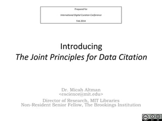 Prepared for
International Digital Curation Conference
Feb 2014

Introducing
The Joint Principles for Data Citation

Dr. Micah Altman
<escience@mit.edu>
Director of Research, MIT Libraries
Non-Resident Senior Fellow, The Brookings Institution

 