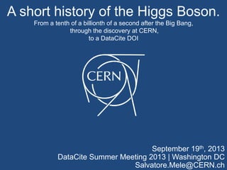 A short history of the Higgs Boson.
From a tenth of a billionth of a second after the Big Bang,
through the discovery at CERN,
to a DataCite DOI
September 19th, 2013
DataCite Summer Meeting 2013 | Washington DC
Salvatore.Mele@CERN.ch
 