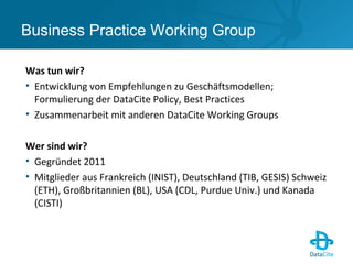 Business Practice Working Group
Was tun wir?
• Entwicklung von Empfehlungen zu Geschäftsmodellen;
Formulierung der DataCite Policy, Best Practices
• Zusammenarbeit mit anderen DataCite Working Groups
Wer sind wir?
• Gegründet 2011
• Mitglieder aus Frankreich (INIST), Deutschland (TIB, GESIS) Schweiz
(ETH), Großbritannien (BL), USA (CDL, Purdue Univ.) und Kanada
(CISTI)
 