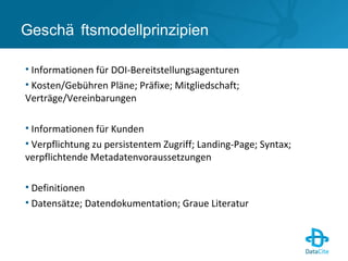 Geschä ftsmodellprinzipien
• Informationen für DOI-Bereitstellungsagenturen
• Kosten/Gebühren Pläne; Präfixe; Mitgliedschaft;
Verträge/Vereinbarungen
• Informationen für Kunden
• Verpflichtung zu persistentem Zugriff; Landing-Page; Syntax;
verpflichtende Metadatenvoraussetzungen
• Definitionen
• Datensätze; Datendokumentation; Graue Literatur
 