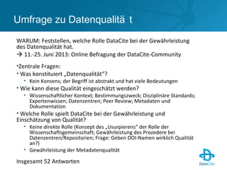 Umfrage zu Datenqualitä t
WARUM: Feststellen, welche Rolle DataCite bei der Gewährleistung
des Datenqualität hat.
 11.-25. Juni 2013: Online Befragung der DataCite-Community
•Zentrale Fragen:
• Was konstituiert „Datenqualität“?
• Kein Konsens; der Begriff ist abstrakt und hat viele Bedeutungen
• Wie kann diese Qualität eingeschätzt werden?
• Wissenschaftlicher Kontext; Bestimmungszweck; Disziplinäre Standards;
Expertenwissen; Datenzentren; Peer Review; Metadaten und
Dokumentation
• Welche Rolle spielt DataCite bei der Gewährleistung und
Einschätzung von Qualität?
• Keine direkte Rolle (Konzept des „Usurpierens“ der Rolle der
Wissenschaftsgemeinschaft; Gewährleistung des Prozedere bei
Datenzentren/Repositorien; Frage: Geben DOI-Namen wirklich Qualität
an?)
• Gewährleistung der Metadatenqualität
Insgesamt 52 Antworten
 