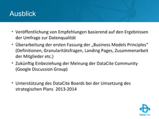 Ausblick
• Veröffentlichung von Empfehlungen basierend auf den Ergebnissen
der Umfrage zur Datenqualität
• Überarbeitung der ersten Fassung der „Business Models Principles“
(Definitionen, Granularitätsfragen, Landing Pages, Zusammenarbeit
der Mitglieder etc.)
• Zukünftig Einbeziehung der Meinung der DataCite Community
(Google Discussion Group)
• Unterstützung des DataCite Boards bei der Umsetzung des
strategischen Plans 2013-2014
 