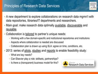 Principles of Research Data Services
• A new department to explore collaborations on research data mgmn’t with
data repositories, libraries/IT departments and researchers.
• Main goal: make research data optimally available, discoverable and
reusable.
• Collaboration is tailored to partner’s unique needs:
• Working with a few domain-specific and institutional repositories and institutions
• Aspects where collaboration is needed are discussed
• Collaboration plan is drawn up using SLA: agree on time, conditions, etc.
• 2013: series of pilots, studies and reports to enable feasibility study:
• What are key needs?
• Can Elsevier play a role: skillsets, partnerships?
• Is there a (transparent) business model for this?
 