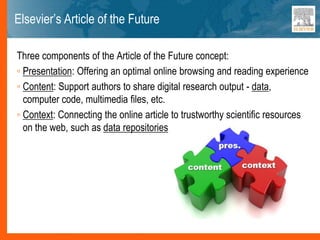 Elsevier’s Article of the Future
Three components of the Article of the Future concept:
◦ Presentation: Offering an optimal online browsing and reading experience
◦ Content: Support authors to share digital research output - data,
computer code, multimedia files, etc.
◦ Context: Connecting the online article to trustworthy scientific resources
on the web, such as data repositories
 