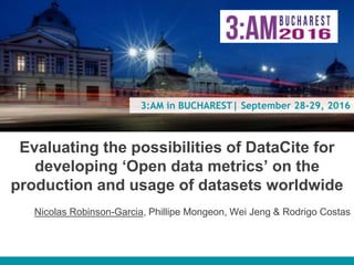 3:AM in BUCHAREST| September 28-29, 2016
Evaluating the possibilities of DataCite for
developing ‘Open data metrics’ on the
production and usage of datasets worldwide
Nicolas Robinson-Garcia, Phillipe Mongeon, Wei Jeng & Rodrigo Costas
 