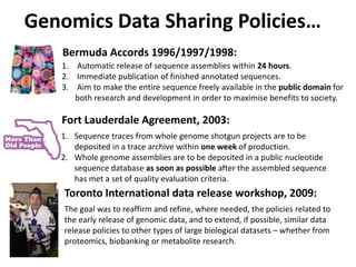 Genomics Data Sharing Policies…
   Bermuda Accords 1996/1997/1998:
   1. Automatic release of sequence assemblies within 24 hours.
   2. Immediate publication of finished annotated sequences.
   3. Aim to make the entire sequence freely available in the public domain for
      both research and development in order to maximise benefits to society.

   Fort Lauderdale Agreement, 2003:
   1. Sequence traces from whole genome shotgun projects are to be
      deposited in a trace archive within one week of production.
   2. Whole genome assemblies are to be deposited in a public nucleotide
      sequence database as soon as possible after the assembled sequence
      has met a set of quality evaluation criteria.
    Toronto International data release workshop, 2009:
    The goal was to reaffirm and refine, where needed, the policies related to
    the early release of genomic data, and to extend, if possible, similar data
    release policies to other types of large biological datasets – whether from
    proteomics, biobanking or metabolite research.
 