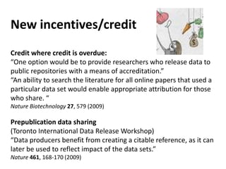 New incentives/credit
Credit where credit is overdue:
“One option would be to provide researchers who release data to
public repositories with a means of accreditation.”
“An ability to search the literature for all online papers that used a
particular data set would enable appropriate attribution for those
who share. “
Nature Biotechnology 27, 579 (2009)

Prepublication data sharing
(Toronto International Data Release Workshop)
“Data producers benefit from creating a citable reference, as it can
                                 ?
later be used to reflect impact of the data sets.”
Nature 461, 168-170 (2009)
 