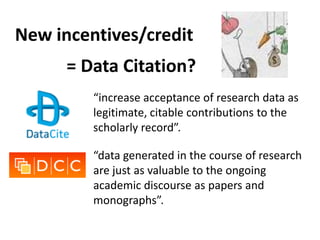 New incentives/credit
      = Data Citation?
         “increase acceptance of research data as
         legitimate, citable contributions to the
         scholarly record”.

         “data generated in the course of research
         are just as valuable to the ongoing
         academic discourse as papers and
         monographs”. ?
 