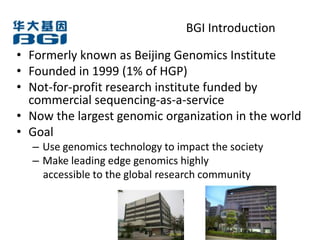 BGI Introduction

• Formerly known as Beijing Genomics Institute
• Founded in 1999 (1% of HGP)
• Not-for-profit research institute funded by
  commercial sequencing-as-a-service
• Now the largest genomic organization in the world
• Goal
  – Use genomics technology to impact the society
  – Make leading edge genomics highly
    accessible to the global research community
 