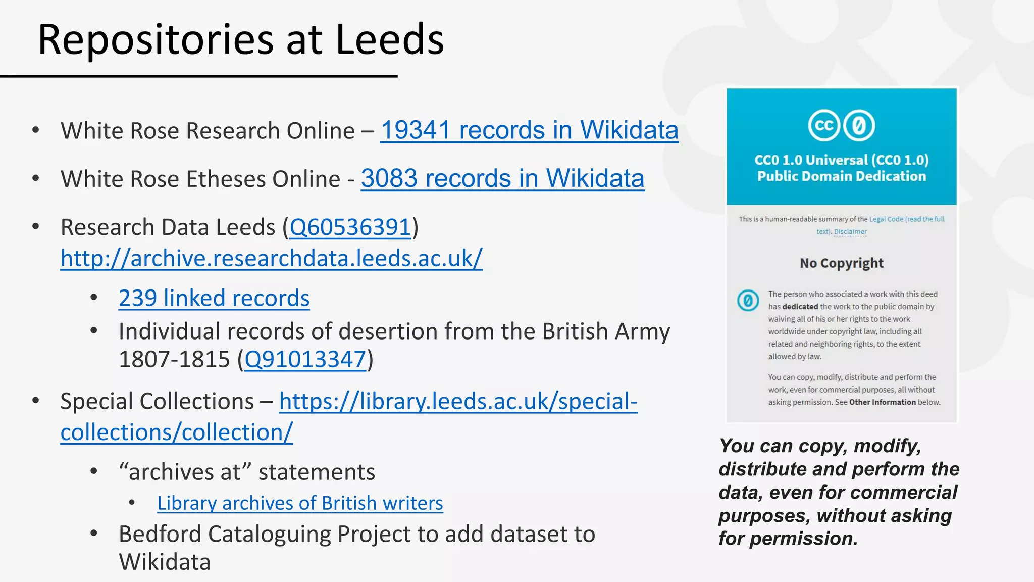 • White Rose Research Online – 19341 records in Wikidata
• White Rose Etheses Online - 3083 records in Wikidata
• Research Data Leeds (Q60536391)
http://archive.researchdata.leeds.ac.uk/
• 239 linked records
• Individual records of desertion from the British Army
1807-1815 (Q91013347)
• Special Collections – https://library.leeds.ac.uk/special-
collections/collection/
• “archives at” statements
• Library archives of British writers
• Bedford Cataloguing Project to add dataset to
Wikidata
Repositories at Leeds
You can copy, modify,
distribute and perform the
data, even for commercial
purposes, without asking
for permission.
 