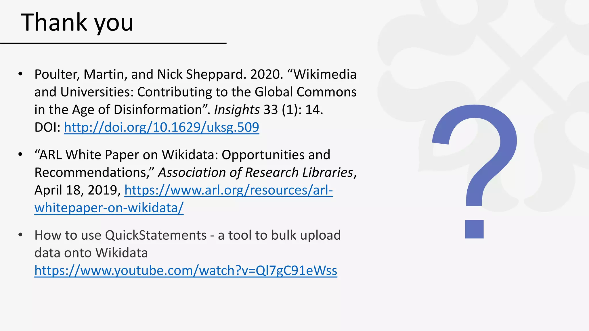 • Poulter, Martin, and Nick Sheppard. 2020. “Wikimedia
and Universities: Contributing to the Global Commons
in the Age of Disinformation”. Insights 33 (1): 14.
DOI: http://doi.org/10.1629/uksg.509
• “ARL White Paper on Wikidata: Opportunities and
Recommendations,” Association of Research Libraries,
April 18, 2019, https://www.arl.org/resources/arl-
whitepaper-on-wikidata/
• How to use QuickStatements - a tool to bulk upload
data onto Wikidata
https://www.youtube.com/watch?v=Ql7gC91eWss
Thank you
 