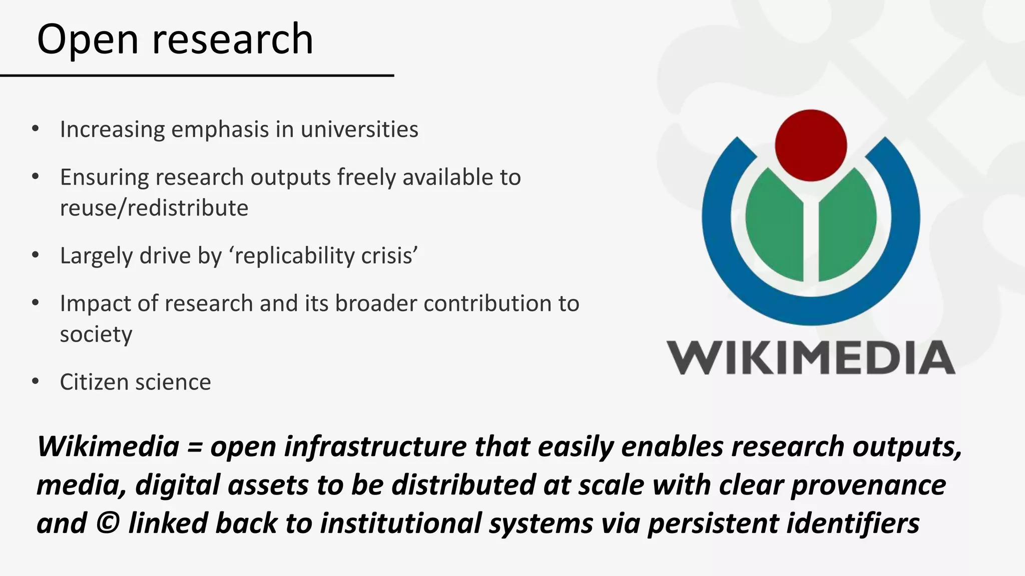 • Increasing emphasis in universities
• Ensuring research outputs freely available to
reuse/redistribute
• Largely drive by ‘replicability crisis’
• Impact of research and its broader contribution to
society
• Citizen science
Open research
Wikimedia = open infrastructure that easily enables research outputs,
media, digital assets to be distributed at scale with clear provenance
and © linked back to institutional systems via persistent identifiers
 