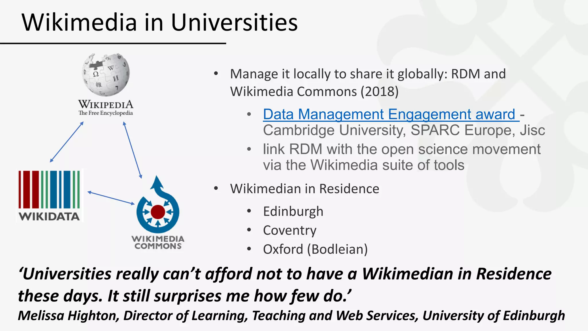• Manage it locally to share it globally: RDM and
Wikimedia Commons (2018)
• Data Management Engagement award -
Cambridge University, SPARC Europe, Jisc
• link RDM with the open science movement
via the Wikimedia suite of tools
• Wikimedian in Residence
• Edinburgh
• Coventry
• Oxford (Bodleian)
Wikimedia in Universities
‘Universities really can’t afford not to have a Wikimedian in Residence
these days. It still surprises me how few do.’
Melissa Highton, Director of Learning, Teaching and Web Services, University of Edinburgh
 