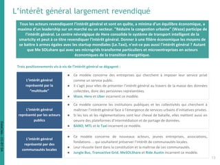Tous les acteurs revendiquent l’intérêt général et sont en quête, a minima d’un équilibre économique, a
maxima d’un leadership sur un marché ou un secteur. "Réduire la congestion urbaine" (Waze) participe de
l'intérêt général. Le centre névralgique de Here consolide le système de transport intelligent de la
smartcity et peut à ce titre revendiquer l'intérêt général. Donner à une filière économique les moyens de
se battre à armes égales avec les startup mondiales (Le.Taxi), n'est-ce pas aussi l'intérêt général ? Autant
que Me SOLshare qui avec ses microgrids transforme particuliers et microentreprises en acteurs
économiques de la transition énergétique.
L’intérêt général largement revendiqué
Trois positionnements vis-à-vis de l’intérêt général se dégagent :
L’intérêt général
représenté par la
“multitude”
● Ce modèle concerne des entreprises qui cherchent à imposer leur service privé
comme un service public.
● Il s’agit pour elles de présenter l’intérêt général au travers de la masse des données
collectées, donc des personnes représentées.
● Waze, Here et Uber incarnent ce modèle.
L’intérêt général
représenté par les acteurs
publics
● Ce modèle concerne les institutions publiques et les collectivités qui cherchent à
maîtriser l’intérêt général face à l’émergence de services urbains d’initiatives privées.
● Si les lois et les réglementations sont leur cheval de bataille, elles mettent aussi en
oeuvre des plateformes d’intermédiation et de partage de données.
● BANO, MTL et le Taxi incarnent ce modèle.
L’intérêt général
représenté par des
communautés locales
● Ce modèle concerne de nouveaux acteurs, jeunes entreprises, associations,
fondations… qui souhaitent préserver l’intérêt de communautés locales.
● Leur réussite tient dans la constitution et la maîtrise de ces communautés.
● Jungle Bus, Transactive Grid, MeSOLShare et Ride Austin incarnent ce modèle.
13
DataCités-CC-BY-SA
 