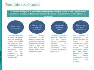 Typologie des alliances
Les alliances stratégiques ici mentionnées ont des formes juridiques variées. Il peut s’agir de soutien
financier ou moral, de partenariat, de rachat, d'actionnaires, etc. Dans certains cas, ces alliances se
combinent.
Alliances entre
concurrents
Alliances avec
un acteur du
numérique
Alliances avec
les acteurs
locaux
Alliances avec
un acteur
public légitime
Des concurrents dont
le coeur de métier
n’est pas numérique,
s’allient pour contrer
les “géants du web”.
Cela se fait par choix
(les constructeurs
automobiles dans
Here) ou par
obligation (les
opérateurs de taxi
dans Le.Taxi).
Des acteurs
s’adossent à des
géants du web pour
asseoir leur légitimité
et gagner en parts de
marché. Ainsi de
Here avec le géant
chinois Baidu ou de
Waze avec Google.
Terradona ou encore
Qurrent s’appuient
sur des acteurs
locaux (commerces,
services de
proximité…) pour
disséminer leurs
solutions auprès d’un
public local.
Elles consistent à
développer des
partenariats avec des
acteurs qui
représentent l’intérêt
d’un secteur ou
encore d’une
communauté. Jungle
Bus, Ride Austin,
Qurrent et Open
Data System
développent - entre
autres - cette
stratégie.
15
DataCités-CC-BY-SA
 