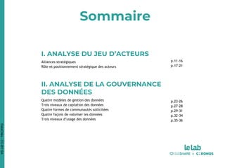 Sommaire
DataCités-CC-BY-SA
I. ANALYSE DU JEU D’ACTEURS
Alliances stratégiques
Rôle et positionnement stratégique des acteurs
II. ANALYSE DE LA GOUVERNANCE
DES DONNÉES
Quatre modèles de gestion des données
Trois niveaux de captation des données
Quatre formes de communautés sollicitées
Quatre façons de valoriser les données
Trois niveaux d’usage des données
p.11-16
p.17-21
p.23-26
p.27-28
p.29-31
p.32-34
p.35-36
 