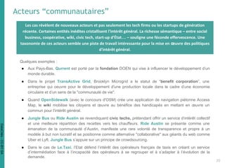 Acteurs “communautaires”
Quelques exemples :
● Aux Pays-Bas, Qurrent est porté par la fondation DOEN qui vise à influencer le développement d’un
monde durable.
● Dans le projet TransActive Grid, Brooklyn Microgrid a le statut de “benefit corporation”, une
entreprise qui oeuvre pour le développement d'une production locale dans le cadre d’une économie
circulaire et d’un sens de la "communauté de vie".
● Quand OpenSidewalk (avec le concours d'OSM) crée une application de navigation piétonne Access
Map, le wiki mobilise les citoyens et œuvre au bénéfice des handicapés en mettant en œuvre un
commun pour l'intérêt général.
● Jungle Bus ou Ride Austin se revendiquent civic techs, prétendant offrir un service d’intérêt collectif
et une meilleure répartition des recettes vers les chauffeurs. Ride Austin se présente comme une
émanation de la communauté d’Austin, manifeste une rare volonté de transparence et propre à un
modèle à but non lucratif et se positionne comme alternative "collaborative" aux géants du web comme
Uber et Lyft. Jungle Bus s’appuie sur un principe de crowdsourcing.
● Dans le cas de Le.Taxi, l’Etat défend l’intérêt des opérateurs français de taxis en créant un service
d’intermédiation face à l’incapacité des opérateurs à se regrouper et à s’adapter à l’évolution de la
demande.
Les cas révèlent de nouveaux acteurs et pas seulement les tech firms ou les startups de génération
récente. Certaines entités inédites cristallisent l'intérêt général. La richesse sémantique – entre social
business, coopérative, wiki, civic tech, start-up d’État… – souligne une féconde effervescence. Une
taxonomie de ces acteurs semble une piste de travail intéressante pour la mise en œuvre des politiques
d'intérêt général.
20
DataCités-CC-BY-SA
 