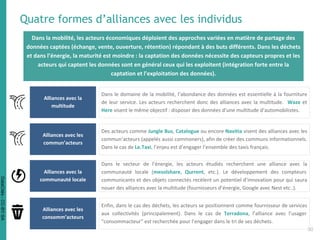 Quatre formes d’alliances avec les individus
Alliances avec la
multitude
Dans le domaine de la mobilité, l’abondance des données est essentielle à la fourniture
de leur service. Les acteurs recherchent donc des alliances avec la multitude. Waze et
Here visent le même objectif : disposer des données d’une multitude d’automobilistes.
Alliances avec les
commun’acteurs
Des acteurs comme Jungle Bus, Catalogue ou encore Navitia visent des alliances avec les
commun’acteurs (appelés aussi commoners), afin de créer des communs informationnels.
Dans le cas de Le.Taxi, l’enjeu est d’engager l’ensemble des taxis français.
Alliances avec la
communauté locale
Dans le secteur de l’énergie, les acteurs étudiés recherchent une alliance avec la
communauté locale (mesolshare, Qurrent, etc.). Le développement des compteurs
communicants et des objets connectés recèlent un potentiel d’innovation pour qui saura
nouer des alliances avec la multitude (fournisseurs d’énergie, Google avec Nest etc..).
Alliances avec les
consomm’acteurs
Enfin, dans le cas des déchets, les acteurs se positionnent comme fournisseur de services
aux collectivités (principalement). Dans le cas de Terradona, l’alliance avec l’usager
“consommacteur” est recherchée pour l’engager dans le tri de ses déchets.
30
Dans la mobilité, les acteurs économiques déploient des approches variées en matière de partage des
données captées (échange, vente, ouverture, rétention) répondant à des buts différents. Dans les déchets
et dans l’énergie, la maturité est moindre : la captation des données nécessite des capteurs propres et les
acteurs qui captent les données sont en général ceux qui les exploitent (intégration forte entre la
captation et l’exploitation des données).
DataCités-CC-BY-SA
 