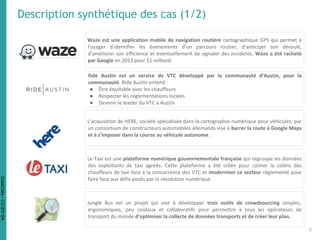 Waze est une application mobile de navigation routière cartographique GPS qui permet à
l'usager d'identifier les événements d'un parcours routier, d'anticiper son déroulé,
d'améliorer son efficience et éventuellement de signaler des incidents. Waze a été racheté
par Google en 2013 pour $1 milliard.
Ride Austin est un service de VTC développé par la communauté d’Austin, pour la
communauté. Ride Austin entend :
● Être équitable avec les chauffeurs
● Respecter les réglementations locales
● Devenir le leader du VTC à Austin
L’acquisition de HERE, société spécialisée dans la cartographie numérique pour véhicules, par
un consortium de constructeurs automobiles allemands vise à barrer la route à Google Maps
et à s’imposer dans la course au véhicule autonome.
Le Taxi est une plateforme numérique gouvernementale française qui regroupe les données
des exploitants de taxi agréés. Cette plateforme a été créée pour calmer la colère des
chauffeurs de taxi face à la concurrence des VTC et moderniser ce secteur réglementé pour
faire face aux défis posés par la révolution numérique
Description synthétique des cas (1/2)
Jungle Bus est un projet qui vise à développer trois outils de crowdsourcing simples,
ergonomiques, peu coûteux et collaboratifs pour permettre à tous les opérateurs de
transport du monde d’optimiser la collecte de données transports et de créer leur plan.
6
DataCités-CC-BY-SA
 