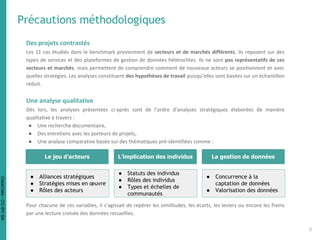 Précautions méthodologiques
Des projets contrastés
Les 11 cas étudiés dans le benchmark proviennent de secteurs et de marchés différents. Ils reposent sur des
types de services et des plateformes de gestion de données hétéroclites. Ils ne sont pas représentatifs de ces
secteurs et marchés, mais permettent de comprendre comment de nouveaux acteurs se positionnent et avec
quelles stratégies. Les analyses constituent des hypothèses de travail puisqu’elles sont basées sur un échantillon
réduit.
Une analyse qualitative
Dès lors, les analyses présentées ci-après sont de l’ordre d’analyses stratégiques élaborées de manière
qualitative à travers :
● Une recherche documentaire,
● Des entretiens avec les porteurs de projets,
● Une analyse comparative basée sur des thématiques pré-identifiées comme :
Pour chacune de ces variables, il s’agissait de repérer les similitudes, les écarts, les leviers ou encore les freins
par une lecture croisée des données recueillies.
L’implication des individus
● Statuts des individus
● Rôles des individus
● Types et échelles de
communautés
Le jeu d’acteurs
● Alliances stratégiques
● Stratégies mises en œuvre
● Rôles des acteurs
La gestion de données
● Concurrence à la
captation de données
● Valorisation des données
8
DataCités-CC-BY-SA
 