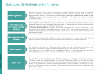 Quelques définitions préliminaires
Intérêt général
Services public
Services d’intérêt
général
Données d’intérêt
général
Bien commun
Civic tech
“La notion d'intérêt général n'a de sens que pour un groupe d'individus membres d'une communauté,
telle une collectivité, à laquelle ils ont conscience d'appartenir. Il est du ressort de l'État de poursuivre
des fins d'intérêt général – c'est-à-dire d'entreprendre des actions qui présentent une valeur ou une
utilité pour tous ceux sur lesquels s'exerce son autorité – et de les faire prévaloir sur certains
intérêts particuliers.”
Service public : Activité d'intérêt général, assurée sous le contrôle de la puissance publique, par un
organisme (public ou privé) bénéficiant de prérogatives lui permettant d'en assurer la mission et les
obligations (continuité, égalité, mutabilité) (Wikipedia)
Les services d'intérêt général (SIG) sont, dans l'Union européenne, des « services marchands et non
marchands que les autorités publiques considèrent comme étant d'intérêt général et soumettent à des
obligations spécifiques de service public”. Les SIG peuvent inclure une dimension environnementale et
une dimension sociale.
Les données d’intérêt générales (DIG) sont “des données qui sont de nature privée mais dont la
publication peut se justifier en raison de leur intérêt pour améliorer les politiques publiques”.
Une ressource (matérielle ou informationnelle) partagée par une communauté d’utilisateurs qui
déterminent eux-mêmes le cadre et les normes régulant la gestion et l’usage de la ressource.
Trois conditions : 1. une ressource 2. une communauté d’acteurs 3. une gouvernance qui définit les
droits et obligations des acteurs sur la ressource afin de la préserver voire de l’enrichir
Nous identifions pas dans la littérature une définition unique pour ce néologisme récent. Très volatile, il
fonctionne comme une auberge espagnole et révèle une effervescence autour de la place du citoyen
dans la gouvernance. La définition se limite elle aux outils ou s'étend-elle à une philosophie de l'intérêt
général et par extension aux instances elles-mêmes ? Pour ajouter à la confusion, la primauté du "tech"
dans cette définition est souvent contestée. Cela ne nous exempte en rien de cerner les attentes que
réclament ces usages.
9
DataCités-CC-BY-SA
 