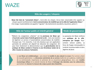 Rôle des usagers / citoyens
Waze fait état du "connected citizen", c'est-à-dire du citoyen. Est-ce bien raisonnable d'en appeler au
citoyen quand manifestement c'est le consommateur de mobilité qui est la cible de l'application Waze ?
A la marge, l’automobiliste est appelé à “signaler” des événements (accidents, bouchons, police !)
Rôle de l’acteur public et intérêt général Mode de gouvernance
La puissance de Waze renforce
une politique de la ville
entreprise par Google. Pour
certains acteurs publics, sa
force de frappe remarquable le
rendrait incontournable et donc
légitime de facto.
“Réduire les congestions urbaines” est la promesse de Waze qui
s’inscrirait a priori dans l’intérêt général de la cité. c'est une manière
de légitimer un service à l'automobiliste consommateur de mobilité.
Pourquoi pas ? En revanche, il est très douteux que son application
permette de satisfaire cet objectif de réduction de congestion. On
peut faire facilement la démonstration que la généralisation de la
pratique de Waze conduit à l'inverse à une thrombose totale de la
ville si toutes les voitures l'activaient.
Le cas Waze est emblématique ; sans doute le modèle le plus abouti à ce jour d’un service urbain
de nouvelle génération. La dimension extrémiste de ce service (taille de son audience, mobilisation
de sa communauté, importance et précision de sa couverture géographique, etc.), son modèle
économique biface et la volonté récente de Waze d’échanger des données avec les collectivités,
permettent de donner la mesure des enjeux posés dans DataCités.
DataCités-CC-BY-SA
 