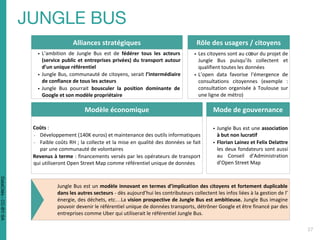 Alliances stratégiques
▪ L’ambition de Jungle Bus est de fédérer tous les acteurs
(service public et entreprises privées) du transport autour
d’un unique référentiel
▪ Jungle Bus, communauté de citoyens, serait l’intermédiaire
de confiance de tous les acteurs
▪ Jungle Bus pourrait bousculer la position dominante de
Google et son modèle propriétaire
Rôle des usagers / citoyens
▪ Les citoyens sont au cœur du projet de
Jungle Bus puisqu’ils collectent et
qualifient toutes les données
▪ L’open data favorise l’émergence de
consultations citoyennes (exemple :
consultation organisée à Toulouse sur
une ligne de métro)
Modèle économique
Coûts :
- Développement (140K euros) et maintenance des outils informatiques
- Faible coûts RH ; la collecte et la mise en qualité des données se fait
par une communauté de volontaires
Revenus à terme : financements versés par les opérateurs de transport
qui utiliseront Open Street Map comme référentiel unique de données
Mode de gouvernance
▪ Jungle Bus est une association
à but non lucratif
▪ Florian Lainez et Felix Delattre
les deux fondateurs sont aussi
au Conseil d’Administration
d’Open Street Map
Jungle Bus est un modèle innovant en termes d’implication des citoyens et fortement duplicable
dans les autres secteurs - dès aujourd’hui les contributeurs collectent les infos liées à la gestion de l’
énergie, des déchets, etc…La vision prospective de Jungle Bus est ambitieuse. Jungle Bus imagine
pouvoir devenir le référentiel unique de données transports, détrôner Google et être financé par des
entreprises comme Uber qui utiliserait le référentiel Jungle Bus.
DataCités-CC-BY-SA
 
