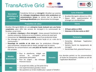 Description
synthétique et
objectifs
TransActive Grid est un microgrid à Brooklyn qui autorise
des échanges énergétiques directs entre producteurs et
consommateurs locaux. Le service met en œuvre la
technologie BlockChain pour décentraliser les échanges.
Carte d’identité
• Brooklyn Microgrid a démarré en 2012
• Depuis 2015, expérimentation d’
échanges sur une BlockChain
Proposition de valeur
Brooklyn Microgrid (BMG) est une entreprise locale évoluant vers une forme
coopérative, pour offrir des services de microgrid à la communauté de
Brooklyn, ce qui inclut :
• Les services « classiques » d’un microgrid : réseau pouvant fonctionner de
manière autonome, résilience en cas d’incidents, services de smart grid
• Consommer de l’électricité renouvelable, issue d’une production locale
• Des échanges qui contribuent à une économie locale et un « sens de la
communauté »
• Davantage de contrôle et de choix pour les producteurs d’énergie :
auto-consommer, réinjecter dans le réseau, partager avec les voisins
• Optimiser les consommations avec une place de marché « spot », des tarifs
très variables
Clients
• 10 foyers pilote en 2016
• Extension à 50 sites variés en 2017
Partenaires
• ConsenSys développe l’application
BlockChain
• Siemens fournit les équipements de
microgrid
• Etat de New-York, potentiel financeur
Modèle
économique
• Pour la plateforme, intégré aux
services du microgrid sans
valorisation particulière
• Pour les usagers : des échanges
financiers locaux
Données
•Les données portent sur les consommations
et toutes les transactions, stockées au sein de
l’application BlockChain
REX
• Un projet très visible, qui fait parler de lui
• Une expérimentation grandeur nature
• Des questions sur le bon modèle pour « passer à l’échelle »
DataCités-CC-BY-SA
 