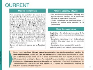 Rôle des usagers / citoyens
▪ Tous les clients consommateurs d’énergie sont
automatiquement membres de la coopérative
(cf. mode de gouvernance ci-dessous)
▪ Qurrent a développé une plateforme dédiée à l’
échange de conseils entre membres de la
communauté
Modèle économique
Pour convaincre les particuliers de passer à une
énergie verte, Qurrent met en avant deux principes :
1) Qurrent ne fait pas de marge sur la distribution d’
énergie verte. Le prix l’énergie verte est égal à son
coût de revient. Qurrent a développé des services
additionnels générateurs de marge pour soutenir
son développement : revente de données, vente de
services additionnels (accompagnement au montage
de parc solaire, mise en relation avec des
partenaires installateurs de panneaux solaires, etc.)
et vente de produits complémentaires sur son eshop
2) Qurrent propose à ses clients d’investir dans l’
éolien ; si les performances des éoliennes sont
supérieures à celles attendues, les clients sont
rétribués financièrement
Qurrent est également soutenu par sa fondation
mère
Mode de gouvernance
Coopérative : les clients sont membres de la
coopérative. Les membres sont consultés de deux
façons :
▪ Consultation indirecte au travers du Conseil des
membres (élus pour deux ans en assemblée
générale)
▪ Consultation directe par assemblée générale
Les profits générés sont reversés à la communauté
Qurrent est un fournisseur d’énergie organisé en coopérative, tous les clients aussi sont membres du
comité de gouvernance. Qurrent est à but non lucratif donc il n’a pas besoin de rémunérer le capital.
C’est un bénéfice pour ses clients car ils ne paient les dividendes dans leurs factures. C’est aussi une
faiblesse potentielle car cela prive Qurrent d’un mode de financement, et donc ca peut freiner/limiter son
développement. L’exercice de Qurrent est d’actualité, car "La loi visant à favoriser le développement de
l’autoconsommation d’électricité doit être adoptée le 15 février. La consommation collective de
production solaire devrait se développer."
DataCités-CC-BY-SA
 