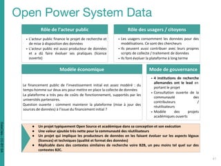 Rôle de l’acteur public
▪ L’acteur public finance le projet de recherche et
de mise à disposition des données
▪ L’acteur public est aussi producteur de données
et a dû faire évoluer ses pratiques (licence
ouverte)
Rôle des usagers / citoyens
▪ Les usagers consomment les données pour des
modélisations. Ce sont des chercheurs
▪ Ils peuvent aussi contribuer avec leurs propres
scripts de collecte / traitement de données
▪ Ils font évoluer la plateforme à long terme
Modèle économique
Le financement public de l’investissement initial est assez modéré : du
temps-homme sur deux ans pour mettre en place la collecte de données
La plateforme a très peu de coûts de fonctionnement, supportés par les
universités partenaires.
Question ouverte : comment maintenir la plateforme (mise à jour des
sources de données) à l’issue du financement initial ?
Mode de gouvernance
▪ 4 institutions de recherche
allemandes ont le lead en
portant le projet
▪ Consultation ouverte de la
communauté des
contributeurs /
réutilisateurs
▪ Modèle des projets
académiques ouverts
● Un projet typiquement Open Source et académique dans sa conception et son exécution
● Une valeur ajoutée très nette pour la communauté des réutilisateurs
● Un projet qui implique les producteurs de données en les faisant évoluer sur les aspects légaux
(licences) et techniques (qualité et format des données)
● Réplicable dans des contextes similaires de recherche voire B2B, un peu moins tel quel sur des
contextes B2C.
DataCités-CC-BY-SA
 