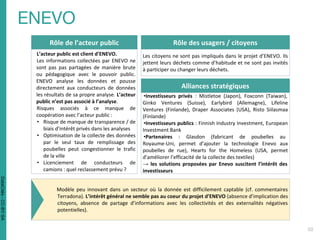 Rôle de l’acteur public
L’acteur public est client d’ENEVO.
Les informations collectées par ENEVO ne
sont pas pas partagées de manière brute
ou pédagogique avec le pouvoir public.
ENEVO analyse les données et pousse
directement aux conducteurs de données
les résultats de sa propre analyse. L’acteur
public n’est pas associé à l’analyse.
Risques associés à ce manque de
coopération avec l’acteur public :
• Risque de manque de transparence / de
biais d’intérêt privés dans les analyses
• Optimisation de la collecte des données
par le seul taux de remplissage des
poubelles peut congestionner le trafic
de la ville
• Licenciement de conducteurs de
camions : quel reclassement prévu ?
Rôle des usagers / citoyens
Les citoyens ne sont pas impliqués dans le projet d’ENEVO. Ils
jettent leurs déchets comme d’habitude et ne sont pas invités
à participer ou changer leurs déchets.
Alliances stratégiques
•Investisseurs privés : Mistletoe (Japon), Foxconn (Taiwan),
Ginko Ventures (Suisse), Earlybird (Allemagne), Lifeline
Ventures (Finlande), Draper Associates (USA), Risto Siilasmaa
(Finlande)
•Investisseurs publics : Finnish Industry Investment, European
Investment Bank
•Partenaires : Glasdon (fabricant de poubelles au
Royaume-Uni, permet d’ajouter la technologie Enevo aux
poubelles de rue), Hearts for the Homeless (USA, permet
d’améliorer l’efficacité de la collecte des textiles)
→ les solutions proposées par Enevo suscitent l’intérêt des
investisseurs
Modèle peu innovant dans un secteur où la donnée est difficilement captable (cf. commentaires
Terradona). L’intérêt général ne semble pas au coeur du projet d’ENEVO (absence d’implication des
citoyens, absence de partage d’informations avec les collectivités et des externalités négatives
potentielles).
DataCités-CC-BY-SA
 