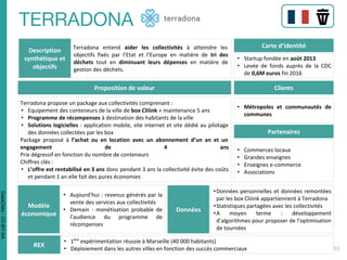 Description
synthétique et
objectifs
Terradona entend aider les collectivités à atteindre les
objectifs fixés par l’Etat et l’Europe en matière de tri des
déchets tout en diminuant leurs dépenses en matière de
gestion des déchets.
Carte d’identité
• Startup fondée en août 2013
• Levée de fonds auprès de la CDC
de 0,6M euros fin 2016
Proposition de valeur
Terradona propose un package aux collectivités comprenant :
• Equipement des conteneurs de la ville de box Cliiink + maintenance 5 ans
• Programme de récompenses à destination des habitants de la ville
• Solutions logicielles : application mobile, site internet et site dédié au pilotage
des données collectées par les box
Package proposé à l’achat ou en location avec un abonnement d’un an et un
engagement de 4 ans
Prix dégressif en fonction du nombre de conteneurs
Chiffres clés :
• L’offre est rentabilisé en 3 ans donc pendant 3 ans la collectivité évite des coûts
et pendant 1 an elle fait des pures économies
Clients
• Métropoles et communautés de
communes
Partenaires
• Commerces locaux
• Grandes enseignes
• Enseignes e-commerce
• Associations
Modèle
économique
• Aujourd’hui : revenus générés par la
vente des services aux collectivités
• Demain : monétisation probable de
l’audience du programme de
récompenses
Données
•Données personnelles et données remontées
par les box Cliiink appartiennent à Terradona
•Statistiques partagées avec les collectivités
•A moyen terme : développement
d’algorithmes pour proposer de l’optimisation
de tournées
REX
• 1ère
expérimentation réussie à Marseille (40 000 habitants)
• Déploiement dans les autres villes en fonction des succès commerciaux
DataCités-CC-BY-SA
 