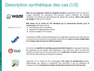 Waze est une application mobile de navigation routière cartographique GPS qui permet à
l'usager d'identifier les événements d'un parcours routier, d'anticiper son déroulé,
d'améliorer son efficience et éventuellement de signaler des incidents. Waze a été racheté
par Google en 2013 pour $1 milliard.
L’acquisition de HERE, société spécialisée dans la cartographie numérique pour véhicules, par
un consortium de constructeurs automobiles allemands vise à barrer la route à Google Maps
et à s’imposer dans la course au véhicule autonome.
Le Taxi est une plateforme numérique gouvernementale française qui regroupe les données
des exploitants de taxi agréés. Cette plateforme a été créée pour calmer la colère des
chauffeurs de taxi face à la concurrence des VTC et moderniser ce secteur réglementé pour
faire face aux défis posés par la révolution numérique
Jungle Bus est un projet qui vise à développer trois outils de crowdsourcing simples,
ergonomiques, peu coûteux et collaboratifs pour permettre à tous les opérateurs de
transport du monde d’optimiser la collecte de données transports et de créer leur plan.
DataCités-CC-BY-SA
Ride Austin est un service de VTC développé par la communauté d’Austin, pour la
communauté. Ride Austin entend :
● Être équitable avec les chauffeurs
● Respecter les réglementations locales
● Devenir le leader du VTC à Austin
 