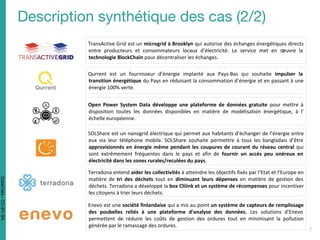 TransActive Grid est un microgrid à Brooklyn qui autorise des échanges énergétiques directs
entre producteurs et consommateurs locaux d’électricité. Le service met en œuvre la
technologie BlockChain pour décentraliser les échanges.
Qurrent est un fournisseur d’énergie implanté aux Pays-Bas qui souhaite impulser la
transition énergétique du Pays en réduisant la consommation d’énergie et en passant à une
énergie 100% verte.
Open Power System Data développe une plateforme de données gratuite pour mettre à
disposition toutes les données disponibles en matière de modélisation énergétique, à l’
échelle européenne.
SOLShare est un nanogrid électrique qui permet aux habitants d’échanger de l’énergie entre
eux via leur téléphone mobile. SOLShare souhaite permettre à tous les bangladais d’être
approvisionnés en énergie même pendant les coupures de courant du réseau central qui
sont extrêmement fréquentes dans le pays et afin de fournir un accès peu onéreux en
électricité dans les zones rurales/reculées du pays.
Terradona entend aider les collectivités à atteindre les objectifs fixés par l’Etat et l’Europe en
matière de tri des déchets tout en diminuant leurs dépenses en matière de gestion des
déchets. Terradona a développé la box Cliiink et un système de récompenses pour incentiver
les citoyens à trier leurs déchets.
Enevo est une société finlandaise qui a mis au point un système de capteurs de remplissage
des poubelles reliés à une plateforme d’analyse des données. Les solutions d’Enevo
permettent de réduire les coûts de gestion des ordures tout en minimisant la pollution
générée par le ramassage des ordures.
DataCités-CC-BY-SA
 