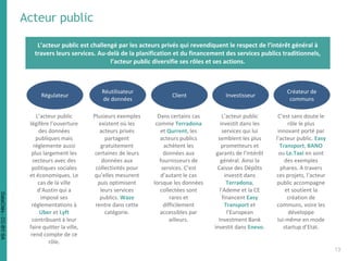 Acteur public
L’acteur public est challengé par les acteurs privés qui revendiquent le respect de l’intérêt général à
travers leurs services. Au-delà de la planification et du financement des services publics traditionnels,
l’acteur public diversifie ses rôles et ses actions.
Régulateur
L’acteur public
légifère l’ouverture
des données
publiques mais
réglemente aussi
plus largement les
secteurs avec des
politiques sociales
et économiques. Le
cas de la ville
d’Austin qui a
imposé ses
réglementations à
Uber et Lyft
contribuant à leur
faire quitter la ville,
rend compte de ce
rôle.
Réutilisateur
de données
Plusieurs exemples
existent où les
acteurs privés
partagent
gratuitement
certaines de leurs
données aux
collectivités pour
qu’elles mesurent
puis optimisent
leurs services
publics. Waze
rentre dans cette
catégorie.
Client
Dans certains cas
comme Terradona
et Qurrent, les
acteurs publics
achètent les
données aux
fournisseurs de
services. C’est
d’autant le cas
lorsque les données
collectées sont
rares et
difficilement
accessibles par
ailleurs.
Créateur de
communs
C’est sans doute le
rôle le plus
innovant porté par
l’acteur public. Easy
Transport, BANO
ou Le.Taxi en sont
des exemples
phares. A travers
ces projets, l’acteur
public accompagne
et soutient la
création de
communs, voire les
développe
lui-même en mode
startup d’Etat.
Investisseur
L’acteur public
investit dans les
services qui lui
semblent les plus
prometteurs et
garants de l’intérêt
général. Ainsi la
Caisse des Dépôts
investit dans
Terradona,
l’Ademe et la CE
financent Easy
Transport et
l’European
Investment Bank
investit dans Enevo.
1313
DataCités-CC-BY-SA
 