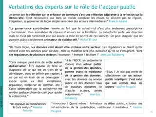 Verbatims des experts sur le rôle de l’acteur public
Je pense que la réflexion sur le créateur de communs c'est une réflexion adjacente à la réflexion sur la
démocratie. C'est reconnaître que dans un monde complexe les choses ne peuvent pas se réguler,
s'organiser, se gouverner de façon simple sans créer des acteurs intermédiaires” Francis Jutand
“De toute façon, les données vont devoir être croisées entre secteur. Les régulateurs se disent qu’ils
doivent avoir les données pour survivre, mais la mutation sera plus puissante qu’ils ne l’imaginent. Vers
des régulateurs de plusieurs secteurs ? transport / énergie / télécom ?” Jean-Luc Sallaberry
“La gouvernance contributive renvoie au fait que la collectivité n’est plus seulement prescriptrice
/fournisseuse, mais animatrice de réseaux d’acteurs sur le territoire. La collectivité porte une direction
mais ce n’est pas forcément elle qui assure la mise en oeuvre de ces services. On peut imaginer que les
pouvoirs publics deviennent animateur de collaboratif.” Michel Briand
“Cela manque peut-être de cette notion
d'observation. Être capable de faire un
diagnostic de ce qui est en train de se
développer, donc se définir par rapport à
ce qui est en train de se développer :
est-ce qu'on va être investisseur,
régulateur, incitateur de commun, etc ?
Cette observation par la collectivité me
semble quelque chose de clair pour guider
la collectivité.”
“On manque de compétences
& data analyst” Isabelle
Pellerin
“A la FNCCR, on préconise le
modèle d’un acteur public
de la gestion des données,
comme étant le médiateur
de la gestion des données,
avec les données du service
public et des données issus
de plusieurs domaines (ie
d’autres acteurs, privés
notamment).” Jean-Luc
Sallaberry
“Tous ? Je n'ai pas envie de
sélectionner car un acteur
public intelligent c’est celui
qui sait utiliser tous les
leviers” Valérie Peugeot
“Innovateur ! Quand même ! Animateur du débat public, créateur des
infrastructures de la contribution, restituteur / médiateur “ Valérie
Peugeot 16
DataCités-CC-BY-SA
 