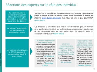 Réactions des experts sur le rôle des individus
Il y a consensus sur la
nécessité d’engager le
citoyen de manière plus
active et de le sensibiliser
aux enjeux des données
Le rôle de l’acteur public
est précisément de
mobiliser les citoyens
“Aujourd’hui la question est de savoir comment on passe de consommateur
passif à consom’acteurs ou smart citizen. Cela reviendrait à mettre en
place le green button américain chez nous. Je suis un peu pessimiste”
Adrien Kantin
“Je dirais que la collectivité a un rôle de faire monter les gens. De faire en
sorte que les gens ne soient pas seulement des consommateurs passifs mais
de les transformer dans les trois autres rôles. On pourrait parler d’
éducation contributive” Michel Briand
Les facteurs qui expliquent
le difficile passage de
consommateur passif à
smart citizen
Les enjeux économiques
des acteurs privés
”Les acteurs économiques
ne se laisseront pas faire
;le modèle Wikipedia ne
marche pas quand les
enjeux économiques sont
énormes” JL Sallaberry
“La valeur est dans les
traces de plus en plus
passives “ Dominique
Cardon
L’accessibilité / le
déploiement à des
publics moins avertis
et moins connectés
“Les usagers de
Brooklyn dont vous
parlez, c’est une
petite communauté
de personnes, avec
une connaissance sur
un sujet, public
privilégié ou averti”
Isabelle Pellerin
Les enjeux
économiques des
usagers eux-mêmes
A propos de la
sensibilisation sur la
question de l’énergie
: “Les gens s’en
fichent, cela ne coûte
pas assez cher.”
Adrien Kantin
19
DataCités-CC-BY-SA
 