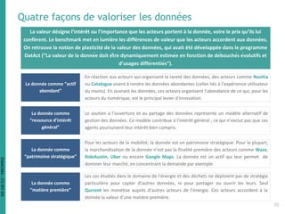 Quatre façons de valoriser les données
La donnée comme “actif
abondant”
En réaction aux acteurs qui organisent la rareté des données, des acteurs comme Navitia
ou Catalogue visent à rendre les données abondantes (celles liés à l’expérience utilisateur
du moins). En ouvrant les données, ces acteurs organisent l’abondance de ce qui, pour les
acteurs du numérique, est le principal levier d’innovation.
La donnée comme
“ressource d’intérêt
général”
Le soutien à l’ouverture et au partage des données représente un modèle alternatif de
gestion des données. Ce modèle contribue à l’intérêt général ; ce qui n’exclut pas que ces
agents poursuivent leur intérêt bien compris.
La donnée comme
“patrimoine stratégique”
Pour les acteurs de la mobilité, la donnée est un patrimoine stratégique. Pour la plupart,
la marchandisation de la donnée n’est pas la finalité première des acteurs comme Waze,
RideAustin, Uber ou encore Google Maps. La donnée est un actif qui leur permet de
dominer leur marché, en concentrant la demande par exemple.
La donnée comme
“matière première”
Les cas étudiés dans le domaine de l’énergie et des déchets ne déploient pas de stratégie
particulière pour capter d’autres données, ni pour partager ou ouvrir les leurs. Seul
Qurrent les monétise auprès d’autres acteurs de l’énergie. Ces acteurs accordent à la
donnée la valeur d’une matière première.
La valeur désigne l’intérêt ou l’importance que les acteurs portent à la donnée, voire le prix qu’ils lui
confèrent. Le benchmark met en lumière les différences de valeur que les acteurs accordent aux données.
On retrouve la notion de plasticité de la valeur des données, qui avait été développée dans le programme
DatAct (“La valeur de la donnée doit être dynamiquement estimée en fonction de débouchés évolutifs et
d’usages différentiés”).
20
DataCités-CC-BY-SA
 