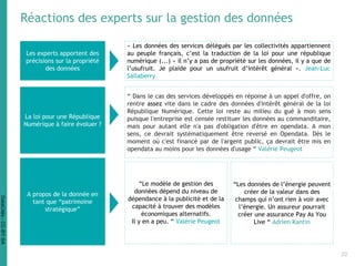 Réactions des experts sur la gestion des données
La loi pour une République
Numérique à faire évoluer ?
Les experts apportent des
précisions sur la propriété
des données
« Les données des services délégués par les collectivités appartiennent
au peuple français, c’est la traduction de la loi pour une république
numérique (...) « il n’y a pas de propriété sur les données, il y a que de
l’usufruit. Je plaide pour un usufruit d’intérêt général ». Jean-Luc
Sallaberry
“ Dans le cas des services développés en réponse à un appel d'offre, on
rentre assez vite dans le cadre des données d'intérêt général de la loi
République Numérique. Cette loi reste au milieu du gué à mon sens
puisque l'entreprise est censée restituer les données au commanditaire,
mais pour autant elle n'a pas d'obligation d'être en opendata. A mon
sens, ce devrait systématiquement être reversé en Opendata. Dès le
moment où c'est financé par de l'argent public, ça devrait être mis en
opendata au moins pour les données d'usage “ Valérie Peugeot
A propos de la donnée en
tant que “patrimoine
stratégique”
“Le modèle de gestion des
données dépend du niveau de
dépendance à la publicité et de la
capacité à trouver des modèles
économiques alternatifs.
Il y en a peu. “ Valérie Peugeot
“Les données de l’énergie peuvent
créer de la valeur dans des
champs qui n’ont rien à voir avec
l’énergie. Un assureur pourrait
créer une assurance Pay As You
Live “ Adrien Kantin
22
DataCités-CC-BY-SA
 