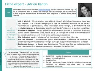 Fiche expert - Adrien Kantin
Adrien Kantin est consultant chez Yélé Consulting, société de conseil fondée il y a 6
ans et spécialisée dans le secteur de l'énergie. Yélé accompagne des acteurs dans
la mise en place de démarches d’innovation dans lesquelles la donnée a une place
centrale.
● ENERCOOP : modèle économique innovant qui promeut des
valeurs d’intérêt général
● Brooklyn Grid
● Tecsol : autre cas d’usage de la blockchain qui permet de
recharger un véhicule électrique avec sa propre
consommation solaire
QUI
Projets“Je pense que l’élément clé, qui manque
dans le débat aujourd’hui c’est le fait que
la donnée a un coût à chaque étape
(collecte, traitement, stockage, …). La
question est de savoir si ce coût doit être
supporté par la collectivité directement
ou par des opérateurs. “
Les
spécificités
du secteur
de l’énergie
face au
numérique
Intérêt général : décentralisation plus faible de l’intérêt général car les usagers finaux sont
peu sensibles à la question énergétique et que la dimension technique de ce secteur,
notamment de la partie réseau, limite l’innovation. Dans l’énergie, la blockchain est plus
révolutionnaire que la donnée pour aider les individus à s’emparer de la question énergétique
Alliances stratégiques : ne pas négliger les alliances entre startups et opérateurs de services
publics urbains traditionnels (Suez, Veolia, etc.). Les startups ont un rôle de modernisation de
ces opérateurs et seront peut être à terme rachetées par ces acteurs.
Rôle de l’acteur public : “régulateur” et “investisseur” sont les deux rôles clés
Rôle des individus : consommateur passif essentiellement - possibilité de mobiliser le
consom’acteur par l’intégration de l’énergie à un sujet plus global comme celui de la maison
Gestion des données : la donnée issue du secteur de l’énergie peut être une matière première
pour créer des services hors énergie (exemple : assurance PaY As You Live)
24
DataCités-CC-BY-SA
 