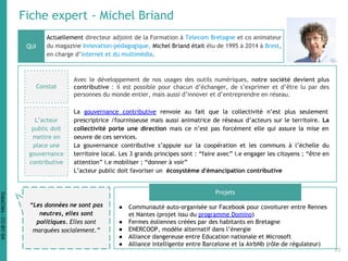 Fiche expert - Michel Briand
Actuellement directeur adjoint de la Formation à Telecom Bretagne et co animateur
du magazine Innovation-pédagogique, Michel Briand était élu de 1995 à 2014 à Brest,
en charge d’internet et du multimédia.
● Communauté auto-organisée sur Facebook pour covoiturer entre Rennes
et Nantes (projet issu du programme Domino)
● Fermes éoliennes créées par des habitants en Bretagne
● ENERCOOP, modèle alternatif dans l’énergie
● Alliance dangereuse entre Education nationale et Microsoft
● Alliance intelligente entre Barcelone et la AirbNb (rôle de régulateur)
QUI
“Les données ne sont pas
neutres, elles sont
politiques. Elles sont
marquées socialement.”
L’acteur
public doit
mettre en
place une
gouvernance
contributive
La gouvernance contributive renvoie au fait que la collectivité n’est plus seulement
prescriptrice /fournisseuse mais aussi animatrice de réseaux d’acteurs sur le territoire. La
collectivité porte une direction mais ce n’est pas forcément elle qui assure la mise en
oeuvre de ces services.
La gouvernance contributive s’appuie sur la coopération et les communs à l’échelle du
territoire local. Les 3 grands principes sont : “faire avec” i.e engager les citoyens ; “être en
attention” i.e mobiliser ; “donner à voir”
L’acteur public doit favoriser un écosystème d'émancipation contributive
Constat
Avec le développement de nos usages des outils numériques, notre société devient plus
contributive : il est possible pour chacun d’échanger, de s’exprimer et d’être lu par des
personnes du monde entier, mais aussi d’innover et d’entreprendre en réseau.
Projets
25
DataCités-CC-BY-SA
 